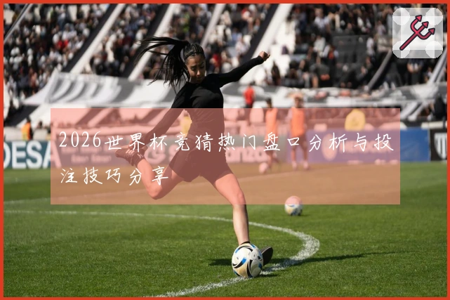 2026世界杯竞猜热门盘口分析与投注技巧分享